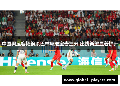 中国男足客场绝杀巴林赢取宝贵三分 出线希望显著提升