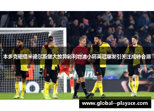 本多克租借米德尔斯堡大放异彩利物浦小将英冠爆发引关注成转会潮 本多克租借米德尔斯堡大放异彩利物浦小将英冠爆发引关注成转会潮