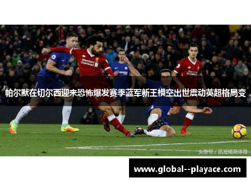 帕尔默在切尔西迎来恐怖爆发赛季蓝军新王横空出世震动英超格局变