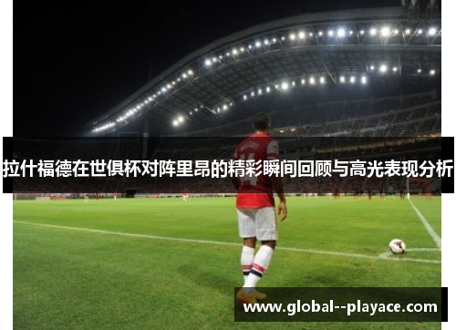 拉什福德在世俱杯对阵里昂的精彩瞬间回顾与高光表现分析